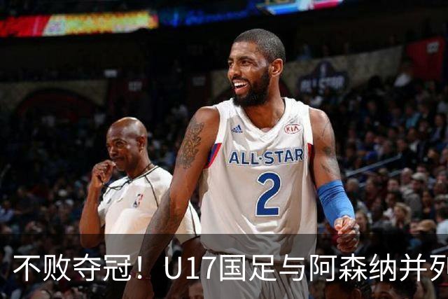 不败夺冠！U17国足与阿森纳并列冠军 赵松源荣获MVP