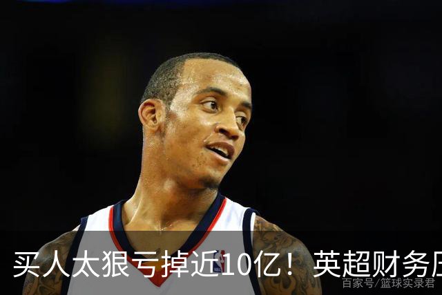 买人太狠亏掉近10亿！英超财务压力爆表，德勤喊停：别再塞比赛了
