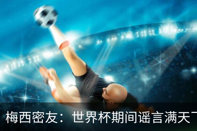 梅西密友：世界杯期间谣言满天飞，梅西很快将打破沉默做出澄清