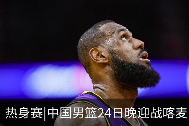 热身赛|中国男篮24日晚迎战喀麦隆队，内线轮换迎来考验